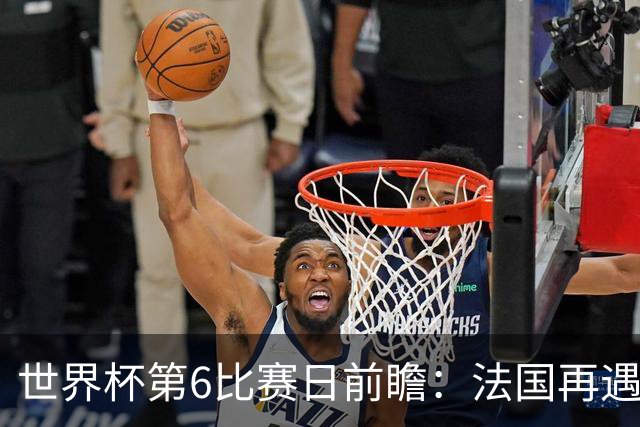 世界杯第6比赛日前瞻：法国再遇非洲死敌，阿根廷迎战"沙漠之狐"